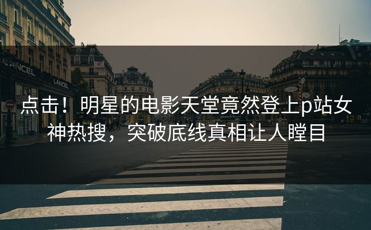 点击！明星的电影天堂竟然登上p站女神热搜，突破底线真相让人瞠目