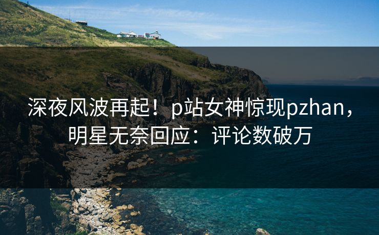 深夜风波再起！p站女神惊现pzhan，明星无奈回应：评论数破万