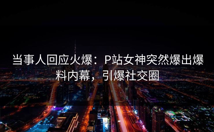 当事人回应火爆：P站女神突然爆出爆料内幕，引爆社交圈
