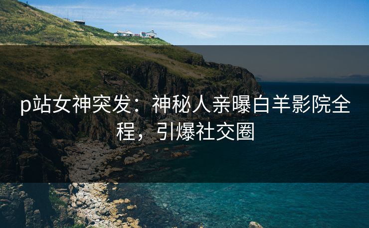 p站女神突发：神秘人亲曝白羊影院全程，引爆社交圈