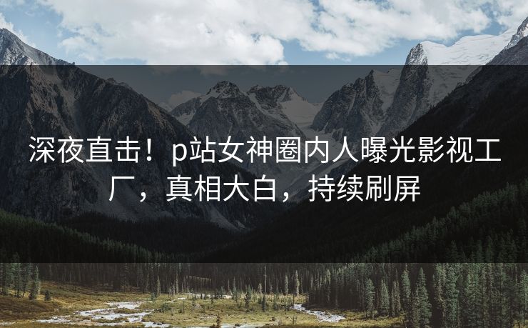 深夜直击！p站女神圈内人曝光影视工厂，真相大白，持续刷屏