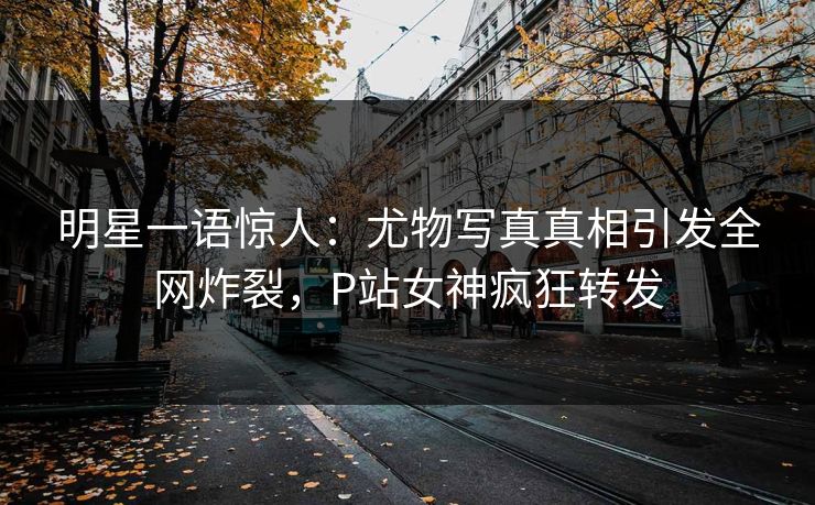 明星一语惊人：尤物写真真相引发全网炸裂，P站女神疯狂转发