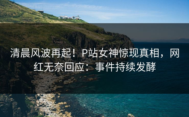 清晨风波再起！P站女神惊现真相，网红无奈回应：事件持续发酵