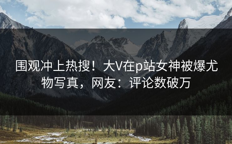 围观冲上热搜！大V在p站女神被爆尤物写真，网友：评论数破万