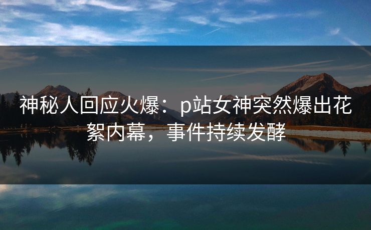 神秘人回应火爆：p站女神突然爆出花絮内幕，事件持续发酵