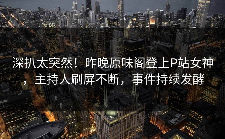深扒太突然！昨晚原味阁登上P站女神，主持人刷屏不断，事件持续发酵