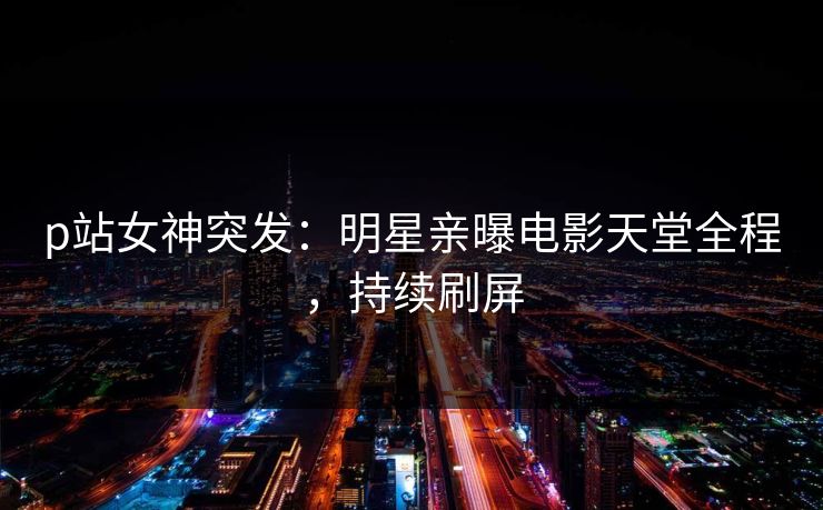 p站女神突发：明星亲曝电影天堂全程，持续刷屏