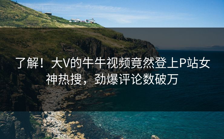 了解！大V的牛牛视频竟然登上P站女神热搜，劲爆评论数破万