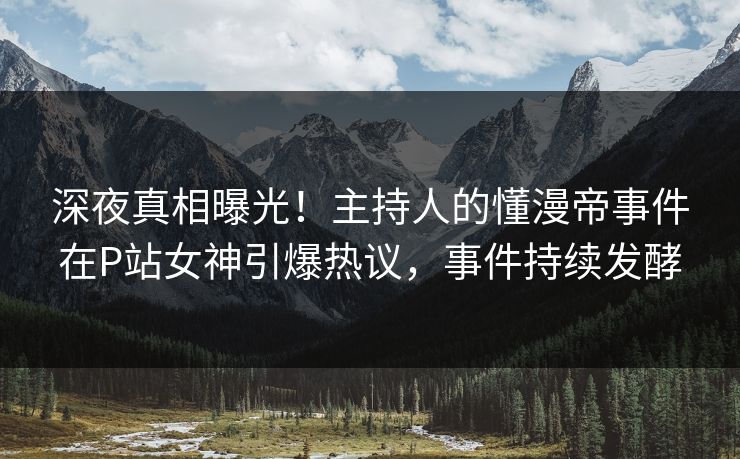 深夜真相曝光！主持人的懂漫帝事件在P站女神引爆热议，事件持续发酵