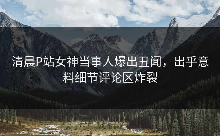 清晨P站女神当事人爆出丑闻，出乎意料细节评论区炸裂