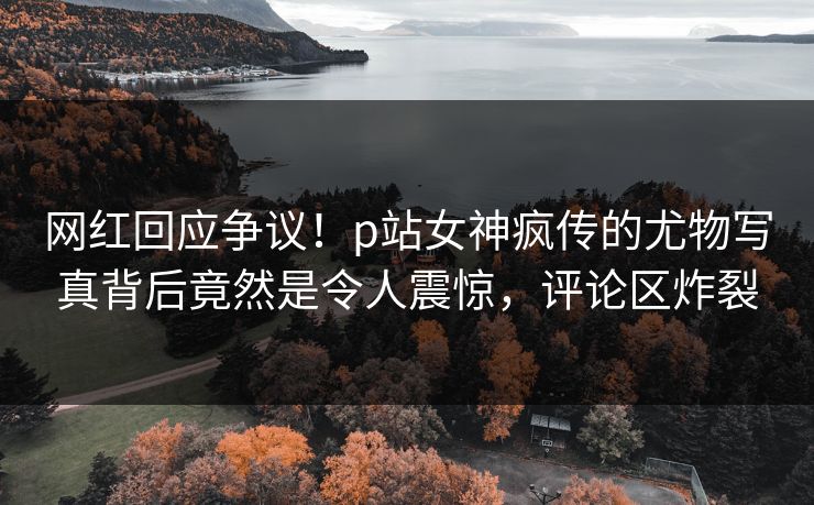 网红回应争议！p站女神疯传的尤物写真背后竟然是令人震惊，评论区炸裂