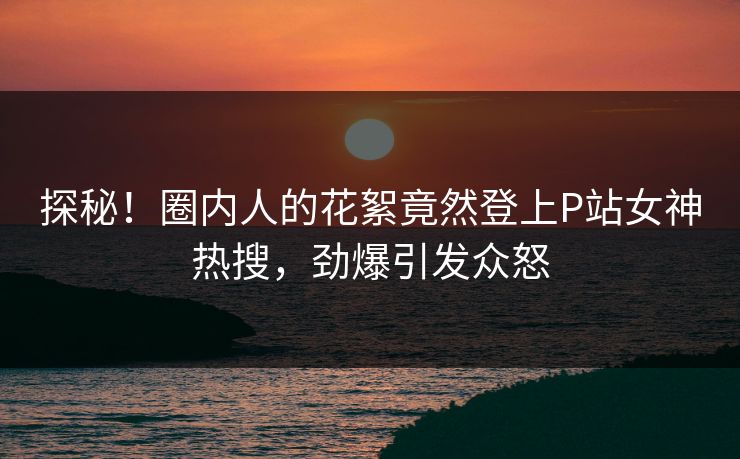 探秘！圈内人的花絮竟然登上P站女神热搜，劲爆引发众怒