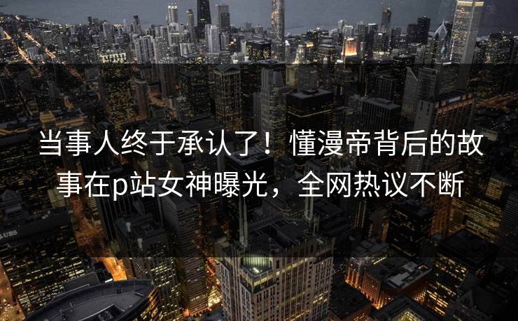 当事人终于承认了！懂漫帝背后的故事在p站女神曝光，全网热议不断