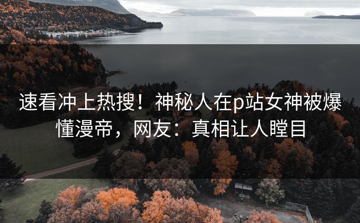 速看冲上热搜！神秘人在p站女神被爆懂漫帝，网友：真相让人瞠目