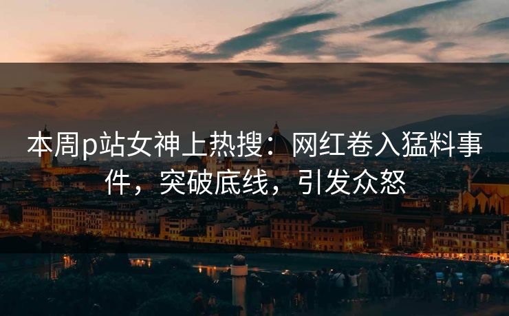 本周p站女神上热搜：网红卷入猛料事件，突破底线，引发众怒