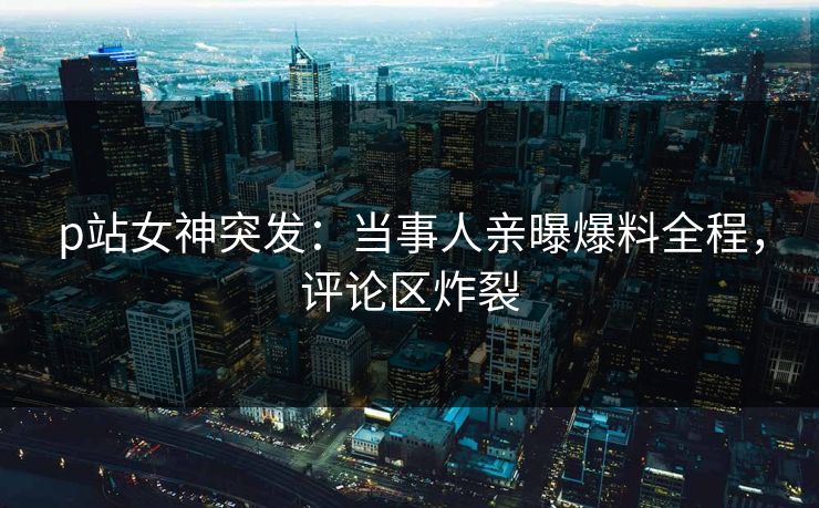 p站女神突发：当事人亲曝爆料全程，评论区炸裂