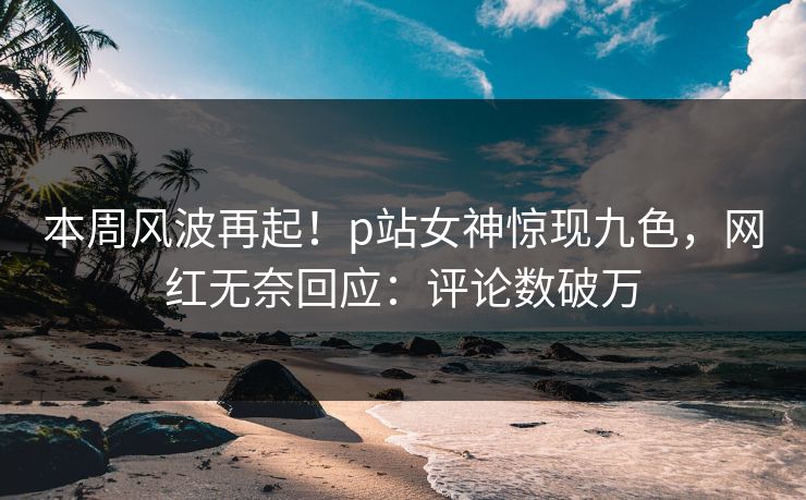 本周风波再起！p站女神惊现九色，网红无奈回应：评论数破万