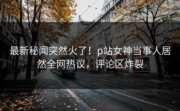 最新秘闻突然火了！p站女神当事人居然全网热议，评论区炸裂
