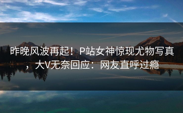 昨晚风波再起！P站女神惊现尤物写真，大V无奈回应：网友直呼过瘾