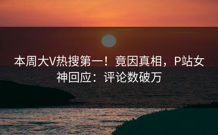 本周大V热搜第一！竟因真相，P站女神回应：评论数破万
