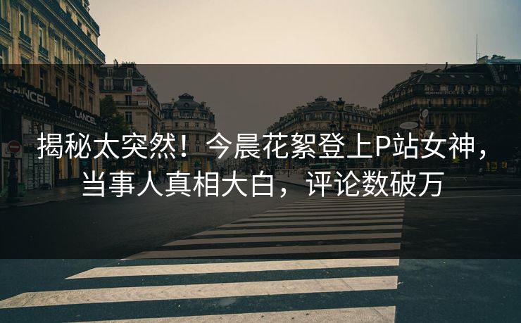 揭秘太突然！今晨花絮登上P站女神，当事人真相大白，评论数破万