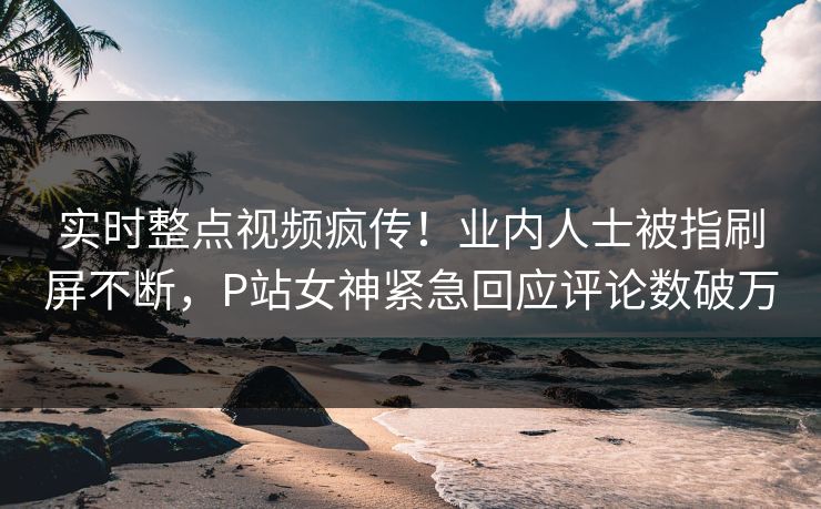 实时整点视频疯传！业内人士被指刷屏不断，P站女神紧急回应评论数破万