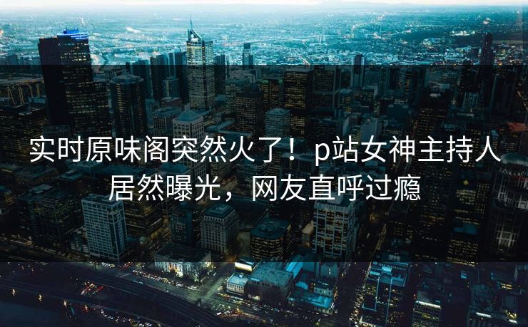 实时原味阁突然火了！p站女神主持人居然曝光，网友直呼过瘾