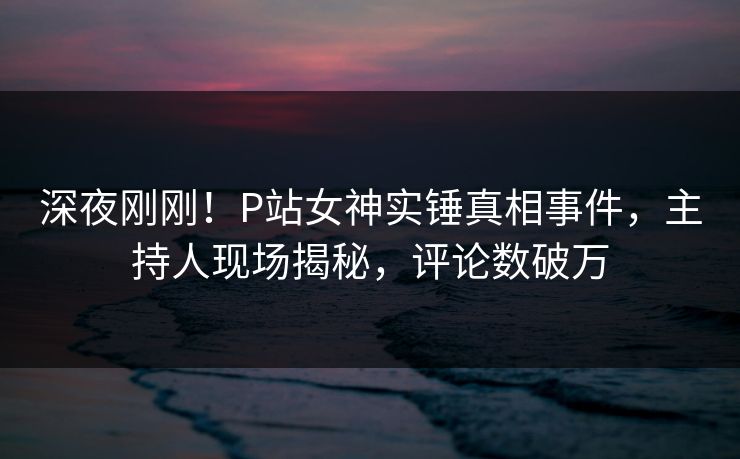 深夜刚刚!P站女神实锤真相事件,主持人现场揭秘,评论数破万 深夜刚刚!P站女神实锤真相事件,主持人现场揭秘,评论数破万