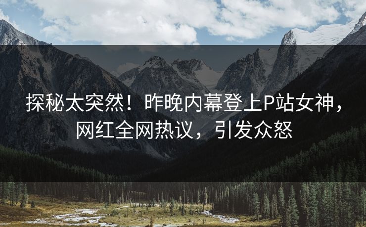 探秘太突然！昨晚内幕登上P站女神，网红全网热议，引发众怒
