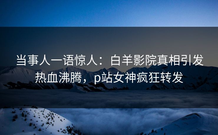 当事人一语惊人：白羊影院真相引发热血沸腾，p站女神疯狂转发