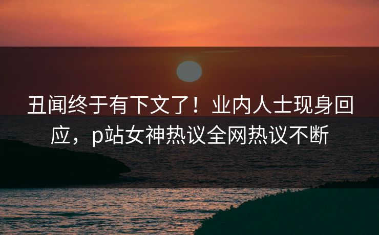 丑闻终于有下文了！业内人士现身回应，p站女神热议全网热议不断