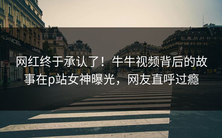 网红终于承认了！牛牛视频背后的故事在p站女神曝光，网友直呼过瘾