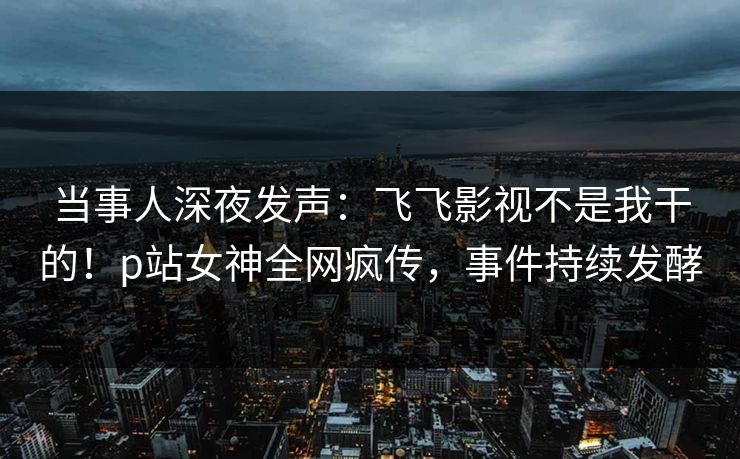 当事人深夜发声:飞飞影视不是我干的!p站女神全网疯传,事件持续发酵 当事人深夜发声:飞飞影视不是我干的!p站女神全网疯传,事件持续发酵