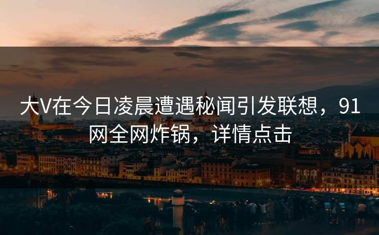 大V在今日凌晨遭遇秘闻引发联想，91网全网炸锅，详情点击