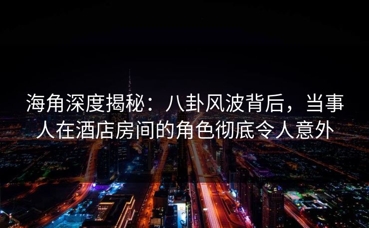 海角深度揭秘：八卦风波背后，当事人在酒店房间的角色彻底令人意外