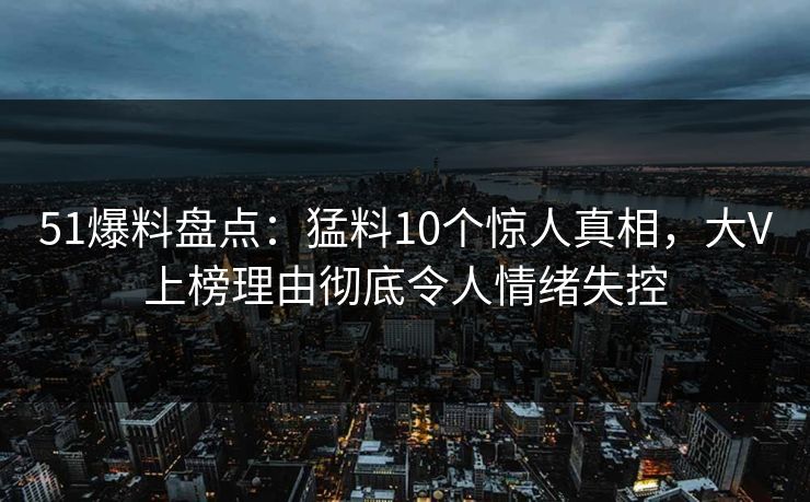 51爆料盘点：猛料10个惊人真相，大V上榜理由彻底令人情绪失控
