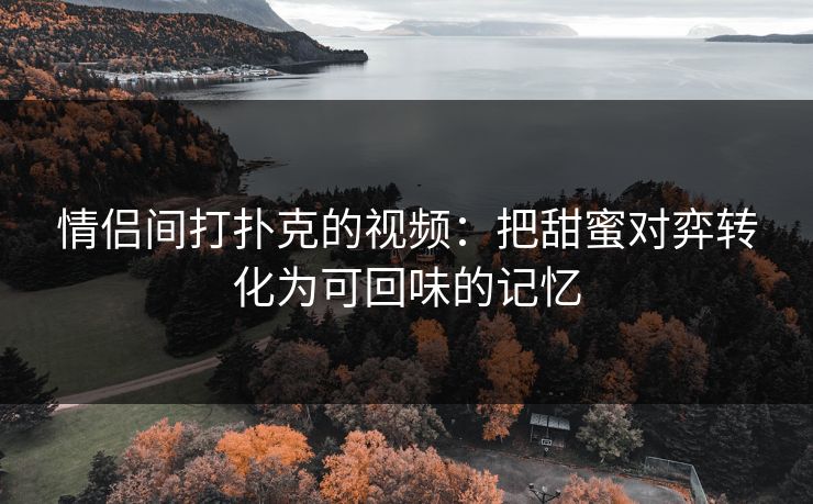 情侣间打扑克的视频：把甜蜜对弈转化为可回味的记忆
