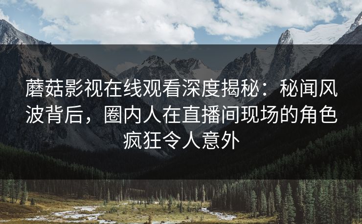 蘑菇影视在线观看深度揭秘：秘闻风波背后，圈内人在直播间现场的角色疯狂令人意外