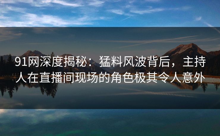 91网深度揭秘：猛料风波背后，主持人在直播间现场的角色极其令人意外
