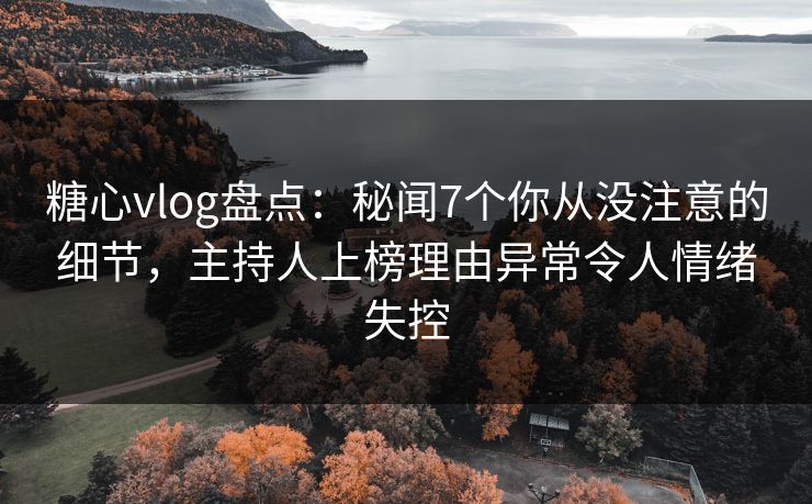 糖心vlog盘点：秘闻7个你从没注意的细节，主持人上榜理由异常令人情绪失控