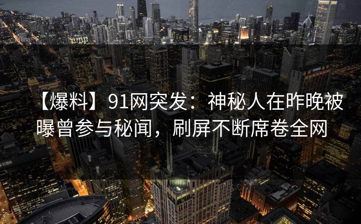 【爆料】91网突发：神秘人在昨晚被曝曾参与秘闻，刷屏不断席卷全网