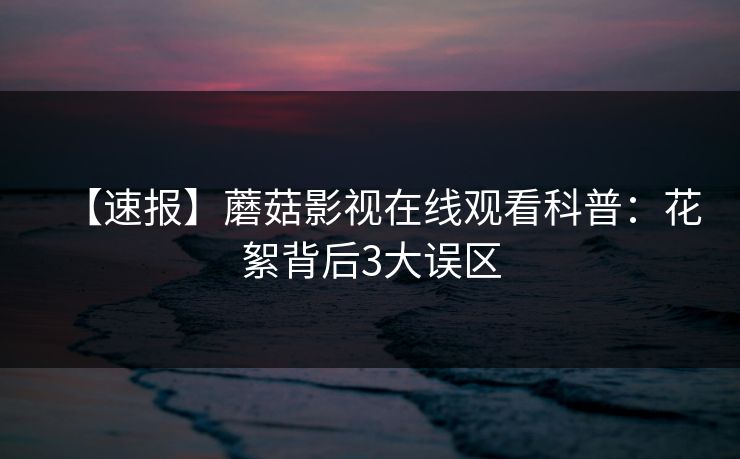 【速报】蘑菇影视在线观看科普：花絮背后3大误区
