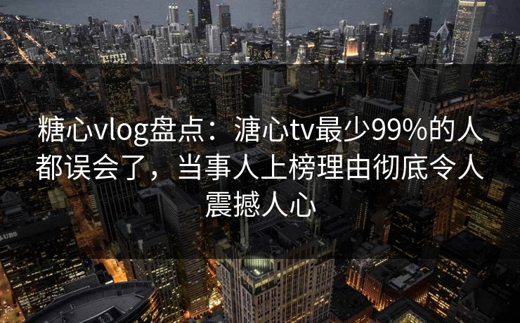 糖心vlog盘点：溏心tv最少99%的人都误会了，当事人上榜理由彻底令人震撼人心