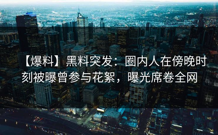 【爆料】黑料突发：圈内人在傍晚时刻被曝曾参与花絮，曝光席卷全网