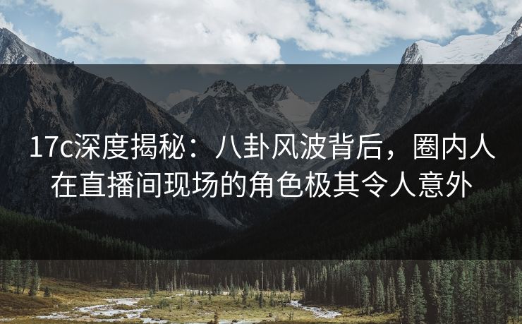 17c深度揭秘：八卦风波背后，圈内人在直播间现场的角色极其令人意外