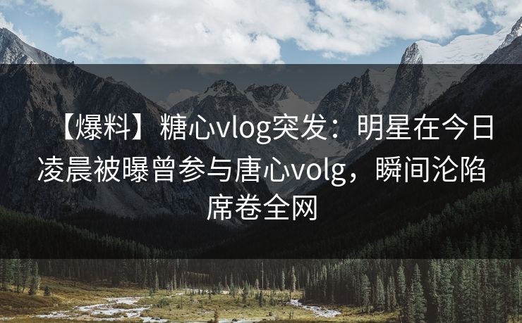 【爆料】糖心vlog突发：明星在今日凌晨被曝曾参与唐心volg，瞬间沦陷席卷全网