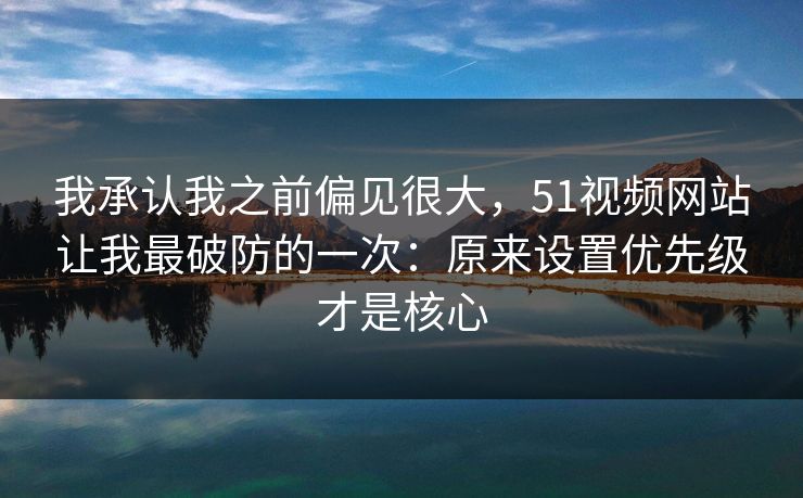 我承认我之前偏见很大，51视频网站让我最破防的一次：原来设置优先级才是核心