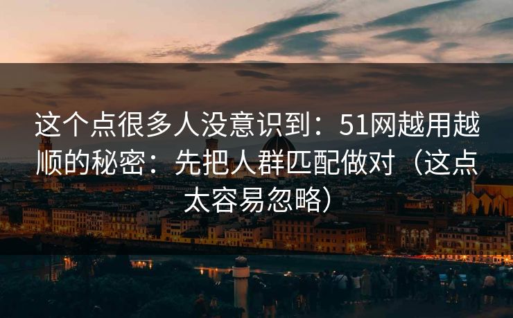 这个点很多人没意识到：51网越用越顺的秘密：先把人群匹配做对（这点太容易忽略）