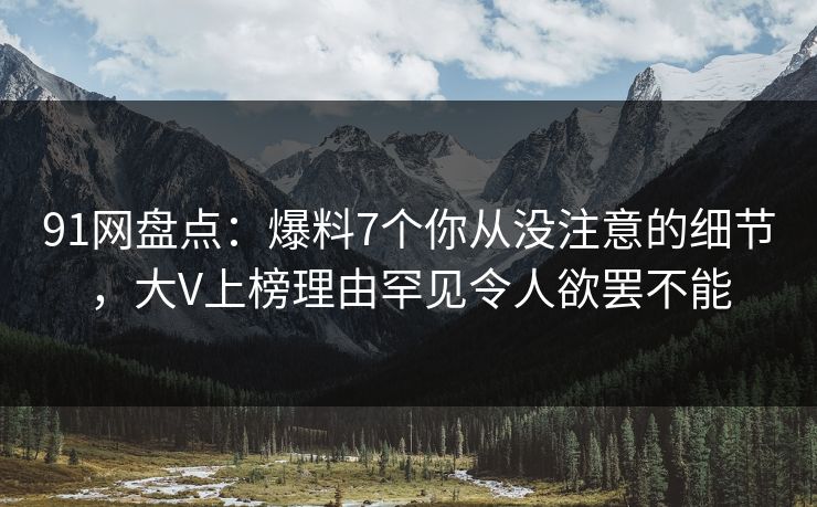 91网盘点：爆料7个你从没注意的细节，大V上榜理由罕见令人欲罢不能