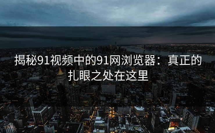揭秘91视频中的91网浏览器：真正的扎眼之处在这里